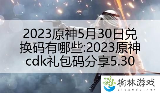 2023原神5月30日兑换码有哪些:2023原神cdk礼包码分享5.30