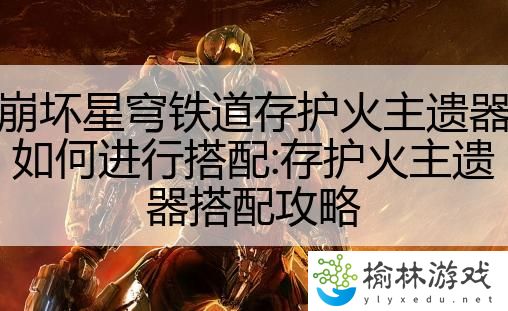 崩坏星穹铁道存护火主遗器如何进行搭配:存护火主遗器搭配攻略