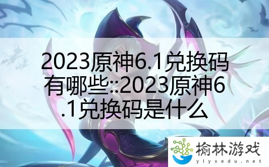 2023原神6.1兑换码有哪些::2023原神6.1兑换码是什么