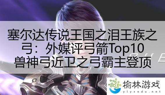 塞尔达传说王国之泪王族之弓：外媒评弓箭Top10兽神弓近卫之弓霸主登顶