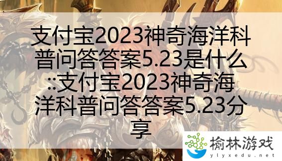 支付宝2023神奇海洋科普问答答案5.23是什么::支付宝2023神奇海洋科普问答答案5.23分享