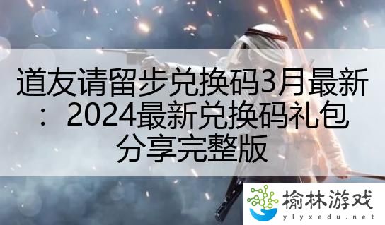 道友请留步兑换码3月最新：2024最新兑换码礼包分享完整版