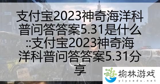 支付宝2023神奇海洋科普问答答案5.31是什么::支付宝2023神奇海洋科普问答答案5.31分享