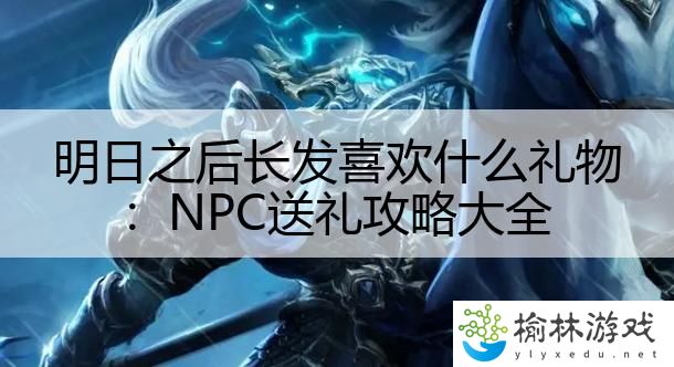 明日之后长发喜欢什么礼物：NPC送礼攻略大全