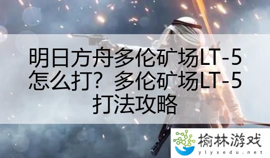 明日方舟多伦矿场LT-5怎么打？多伦矿场LT-5打法攻略