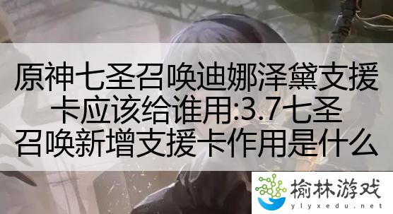 原神七圣召唤迪娜泽黛支援卡应该给谁用:3.7七圣召唤新增支援卡作用是什么