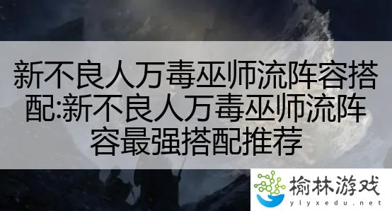 新不良人万毒巫师流阵容搭配:新不良人万毒巫师流阵容最强搭配推荐