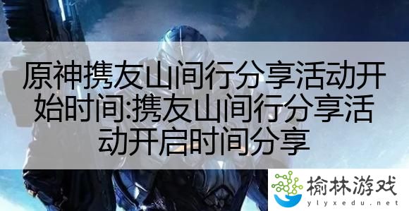 原神携友山间行分享活动开始时间:携友山间行分享活动开启时间分享