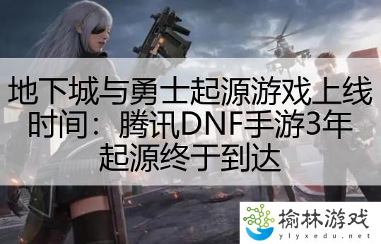 地下城与勇士起源游戏上线时间：腾讯DNF手游3年起源终于到达