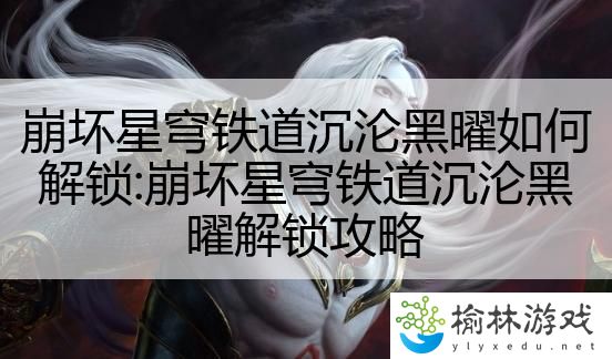 崩坏星穹铁道沉沦黑曜如何解锁:崩坏星穹铁道沉沦黑曜解锁攻略