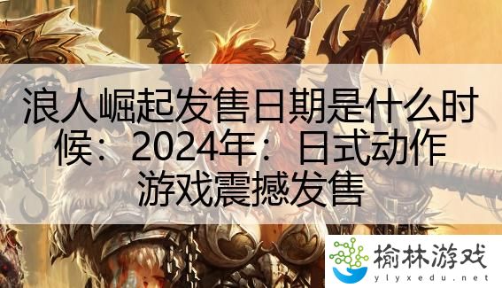 浪人崛起发售日期是什么时候：2024年：日式动作游戏震撼发售