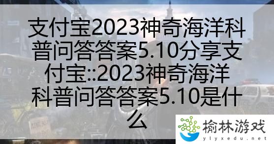 支付宝2023神奇海洋科普问答答案5.10分享支付宝::2023神奇海洋科普问答答案5.10是什么