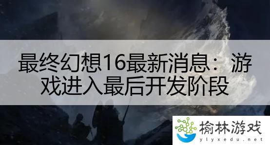 最终幻想16最新消息：游戏进入最后开发阶段