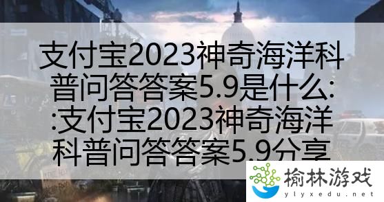 支付宝2023神奇海洋科普问答答案5.9是什么::支付宝2023神奇海洋科普问答答案5.9分享