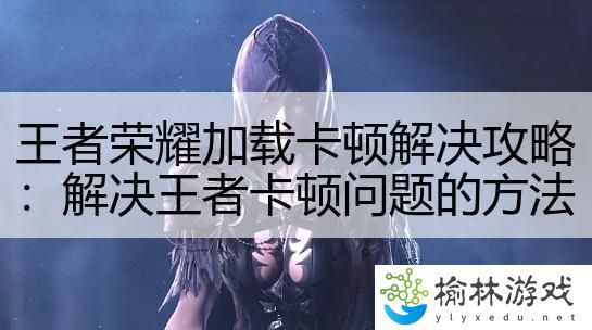 王者荣耀加载卡顿解决攻略：解决王者卡顿问题的方法