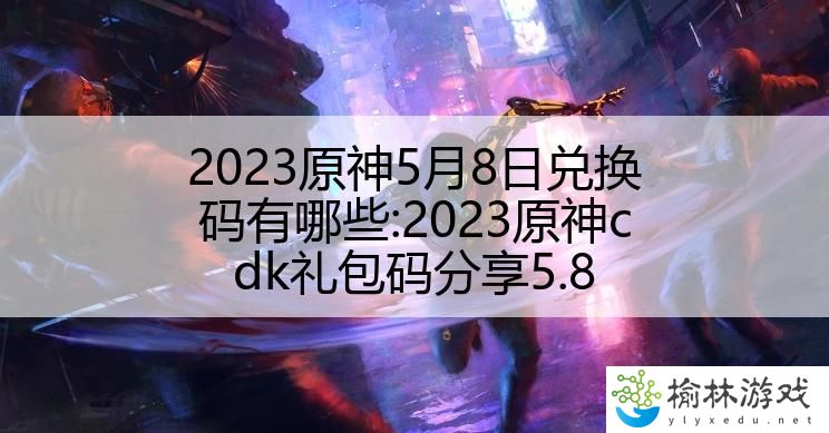 2023原神5月8日兑换码有哪些:2023原神cdk礼包码分享5.8