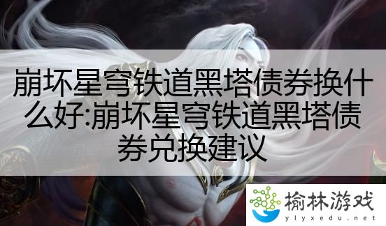 崩坏星穹铁道黑塔债券换什么好:崩坏星穹铁道黑塔债券兑换建议