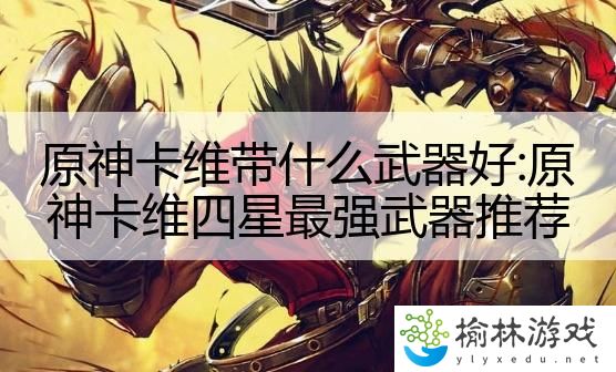 原神卡维带什么武器好:原神卡维四星最强武器推荐