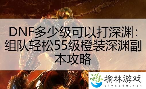 DNF多少级可以打深渊：组队轻松55级橙装深渊副本攻略