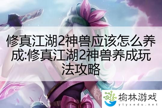 修真江湖2神兽应该怎么养成:修真江湖2神兽养成玩法攻略