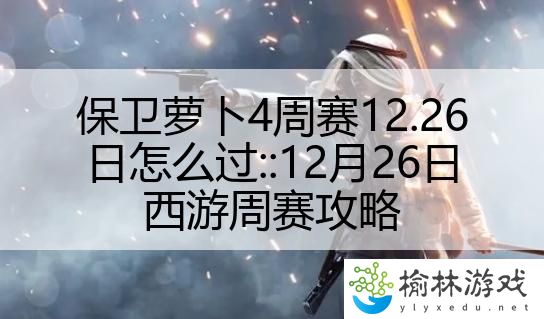 保卫萝卜4周赛12.26日怎么过::12月26日西游周赛攻略