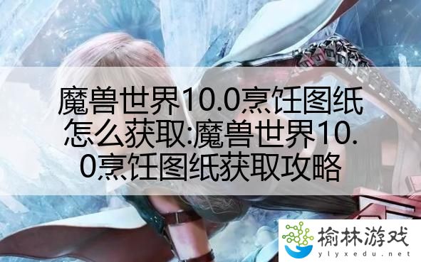 魔兽世界10.0烹饪图纸怎么获取:魔兽世界10.0烹饪图纸获取攻略