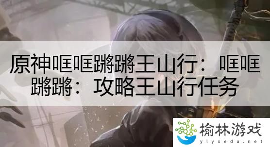 原神哐哐蹡蹡王山行：哐哐蹡蹡：攻略王山行任务