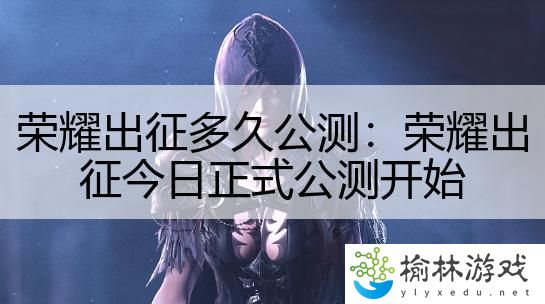 荣耀出征多久公测：荣耀出征今日正式公测开始